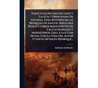 Viage A Los Reynos De Leon Y Galicia Y Principado De Asturias. Para Reconocer Las Reliquias De Santos, Sepulcras Reales Y Libros Manuscritos De Las ... Vida Del Autor Y Con Su Retrato Henrique...