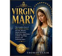 VIRGIN MARY: The Complete Story of Mary, Mother of Jesus, Her Life, Miracles, Marian Devotions, Reflections, Apparitions, Catholic Teachings, Prayers, and Enduring Legacy