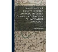 Vita Pubblica E Privata Di Pietro Leopoldo D'austria, Granduca Di Toscana, Poi Imperatore Leopoldo Ii
