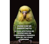 Vivere Con Un Parrocchetto: La Guida Affettuosa Del Proprietario Per Comprendere E Prendersi Cura Del Tuo Vivace Compagno