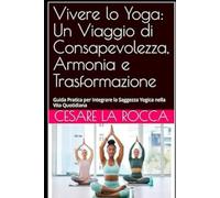 Vivere lo Yoga: Un Viaggio di Consapevolezza, Armonia e Trasformazione: Guida Pratica per Integrare la Saggezza Yogica nella Vita Quotidiana
