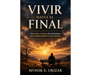 VIVIR HASTA EL FINAL: Una visión cristiana del sufrimiento, los cuidados paliativos y la eutanasia