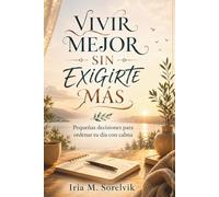 VIVIR MEJOR SIN EXIGIRTE MÁS. Pequeñas decisiones para ordenar tu día con calma: Guía práctica de hábitos cotidianos para recuperar dirección personal y avanzar con menos presión