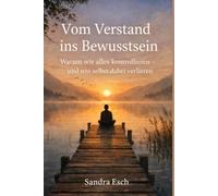 Vom Verstand ins Bewusstsein: Warum wir alles kontrollieren - und uns selbst dabei verlieren