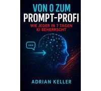 Von 0 zum Prompt-Profi - Wie jeder in 7 Tagen KI beherrscht: Einsteiger-Guide mit Übungen, Vorlagen & 50 sofort nutzbaren Prompts