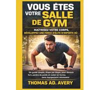VOUS ÊTES VOTRE SALLE DE GYM : MAÎTRISEZ VOTRE CORPS, DÉVELOPPEZ UNE FORCE D'ÉLITE N'IMPORTE OÙ: Un guide simple, étape par étape, pour devenir fort, ... rester en forme, sans équipement nécessaire