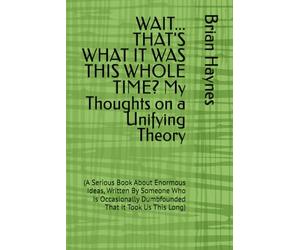 WAIT... THAT'S WHAT IT WAS THIS WHOLE TIME? My Thoughts on a Unifying Theory: (A Serious Book About Enormous Ideas, Written By Someone Who Is Occasionally Dumbfounded That It Took Us This Long)
