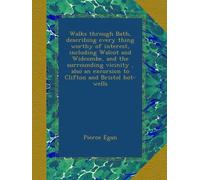 Walks through Bath, describing every thing worthy of interest, including Walcot and Widcombe, and the surrounding vicinity , also an excursion to Clifton and Bristol hot-wells