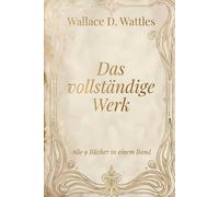 Wallace D. Wattles - Das vollständige Werk: Glaube, Wohlstand, Fülle, Gesundheit