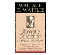 Wallace D. Wattles Ultimate Collection - 10 Books in One Volume: The Science of Getting Rich, The Science of Being Well, The Science of Being Great, How to Get What You Want and more