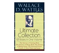Wallace D. Wattles Ultimate Collection - 10 Books in One Volume: The Science of Getting Rich, The Science of Being Well, The Science of Being Great, The Personal Power Course, A New Christ and more