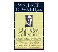 Wallace D. Wattles Ultimate Collection - 10 Books in One Volume: The Science of Getting Rich, The Science of Being Well, The Science of Being Great, The Personal Power Course, A New Christ and more