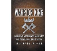 Warrior King Unlocking Masculinity, Manliness and the Warrior Spirit Within