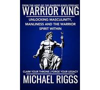 Warrior King: Unlocking Masculinity, Manliness and the Warrior Spirit Within