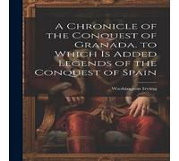 Washington Irving A Chronicle of the Conquest of Granada. to Which Is Added Legends in White Washington Irving White