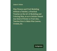 Wax Flowers and Fruit Modeling without a Teacher, a Practical Treatise on the Art of Modeling and Coloring Wax, so as to Imitate Almost Any Kind of ... Teaches How to Make Wax Leaves, Crosses, &c.