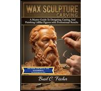 WAX SCULPTURE CARVING: A Master Guide To Designing, Casting, And Finishing Lifelike Figures With Professional Results