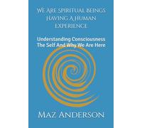 We Are Spiritual Beings Having A Human Experience: Understanding Consciousness The Self And Why We Are Here