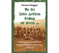 We Go Into Action Today at Noon ...: First-hand Accounts from Ireland’s Revolutionary Years, 1913-22