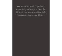 We work so well together, especially when you handle 10% of the work and I’m left to cover the other 90%.