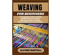 WEAVING FOR BEGINNERS: A Comprehensive Guide To Creating Beautiful Handwoven Textiles, Masterpieces, Expert Techniques, Patterns, Projects For Novice And Expert