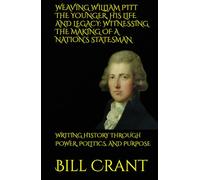WEAVING WILLIAM PITT THE YOUNGER, HIS LIFE AND LEGACY: WITNESSING THE MAKING OF A NATION’S STATESMAN: WRITING HISTORY THROUGH POWER, POLITICS, AND PURPOSE (World History)