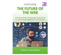 WebAssembly The Future of the Web: A Practical Guide to Bringing High-Performance C++, Rust, and Go Applications to the Browser