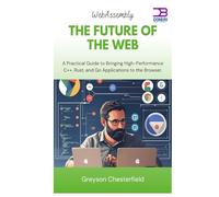 WebAssembly The Future of the Web: A Practical Guide to Bringing High-Performance C++, Rust, and Go Applications to the Browser