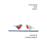 Welcoming Blue Robins: poetry & prose by Roz Doe & young refugees