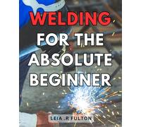 Welding For The Absolute Beginner: Unlock the Secrets of Welding Mastery: A Comprehensive Guide for Beginners to Ignite Your Metalworking Journey