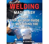 Welding Made Easy: Your Step-by-Step Guide to Mastering the Basics: Learn the Art with Ease: A Comprehensive for Beginners Expertise Skills