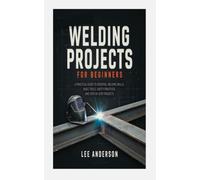 WELDING PROJECTS FOR BEGINNERS: A PRACTICAL GUIDE TO ESSENTIAL WELDING SKILLS, BASIC TOOLS, SAFETY PRACTICES, AND STEP-BY-STEP PROJECTS
