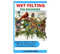 WET FELTING FOR BEGINNERS: Beginners Guide On How To Wet Felt, The Directions, Felting Tips And Projects
