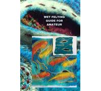 WET FELTING GUIDE FOR AMATEUR: Comprehensive wet felting guide for beginners, tips, basics of the project and best way to do it