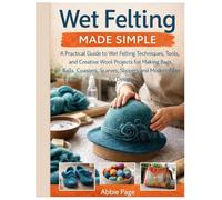 Wet Felting Made Simple: A Practical Guide to Wet Felting Techniques, Tools and Creative Wool Projects for Making Bags, Balls, Coasters, Scarves, Slippers & Modern Fiber Art Designs