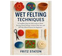 Wet Felting Techniques: A Complete Step-by-Step Guide to Wool Roving, Resist Felting, Creative Fiber Art, and DIY Wet Felted Projects for Beginners