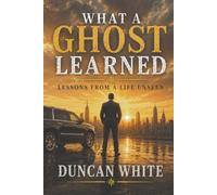 What A Ghost Learned: Lessons From A Life Unseen (Life Of A Ghost)