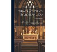What Catholics Believe and Do: Or, Simple Instructions Concerning the Church's Faith and Practice / by Arthur Ritchie