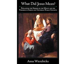 What did Jesus Mean? : Explaining the Sermon on the Mount and the Parables in Simple and Universal Human Concepts