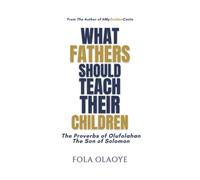 WHAT FATHERS SHOULD TEACH THEIR CHILDREN: The Proverbs of Olufolahan The Son of Solomon