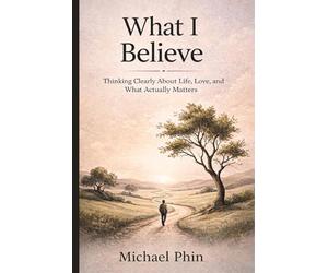 What I Believe: Thinking Clearly About Life, Love, and What Actually Matters