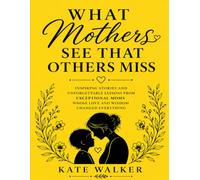 What Mothers See That Others Miss: Inspiring Stories And Unforgettable Lessons From Exceptional Moms Whose Love And Wisdom Changed Everything