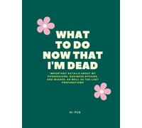 WHAT TO DO NOW THAT I'M DEAD: Important details about my possessions, business affairs, and wishes, as well as the last preparations
