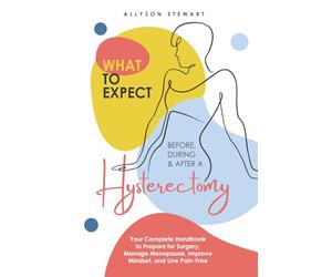 What to Expect Before, During & After a Hysterectomy: Your Complete Handbook to Prepare for Surgery, Manage Menopause, Improve Mindset, and Live Pain-Free