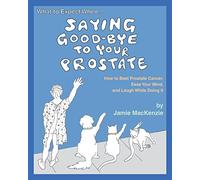 What to Expect When...SAYING GOOD-BYE TO YOUR PROSTATE: How to Beat Prostate Cancer, Ease Your Mind, and Laugh While Doing It