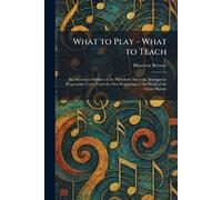 What to Play - What to Teach: An Annotated Outline of the Pianoforte Material, Arranged in Programme Form, From the First Beginnings to the Work of the Great Pianists