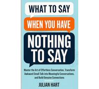 What to say when you have nothing to say: Master the Art of Effortless Conversation, Transform Awkward Small Talk into Meaningful Conversations, and Build Genuine Connections
