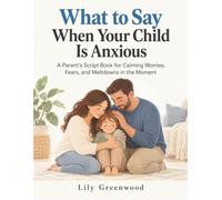 What to Say When Your Child Is Anxious: A Parent's Script Book for Calming Worries, Fears, and Meltdowns in the Moment