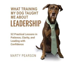 What Training My Dog Taught Me About Leadership: 52 Practical Lessons in Patience, Clarity, and Leading with Confidence