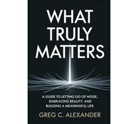 WHAT TRULY MATTERS: A GUIDE TO LETTING GO OF NOISE, EMBRACING REALITY, AND BUILDING A MEANINGFUL LIFE